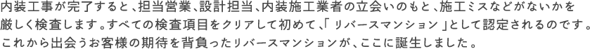 内装工事が完了すると、担当営業、設計担当、内装施工業者の立会いのもと、施工ミスなどがないかを厳しく検査します。すべての検査項目をクリアして初めて、「リバースマンション」として認定されるのです。
これから出会うお客様の期待を背負ったリバースマンションが、ここに誕生しました。