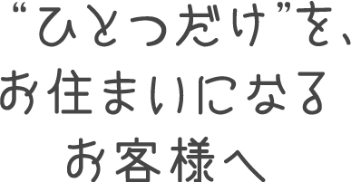 “ひとつだけ”を、お住まいになるお客様へ