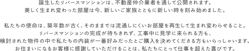 誕生したリバースマンションは、不動産仲介業者を通して公開されます。
美しく生まれ変わった部屋は今、新しいご家族とともに新しい時を刻み始めました。

私たちの使命は、築年数が古く、そのままでは流通しにくいお部屋を再生して生まれ変わらせること。
リバースマンションの完成が待ちきれず、工事中に見学に来られる方も、
検討された物件の中で私たちの内装が一番好みだったとご購入を決めてくださる方もいらっしゃいます。
お住まいになるお客様に感謝していただけることは、私たちにとって仕事を超えた喜びです。